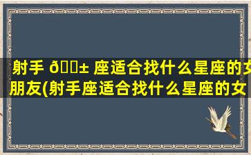 射手 🐱 座适合找什么星座的女朋友(射手座适合找什么星座的女朋友做老婆)